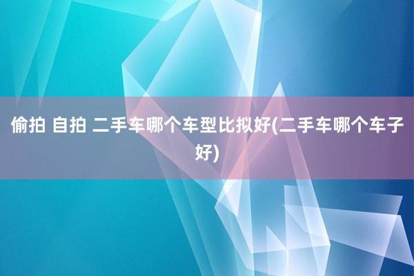 偷拍 自拍 二手车哪个车型比拟好(二手车哪个车子好)