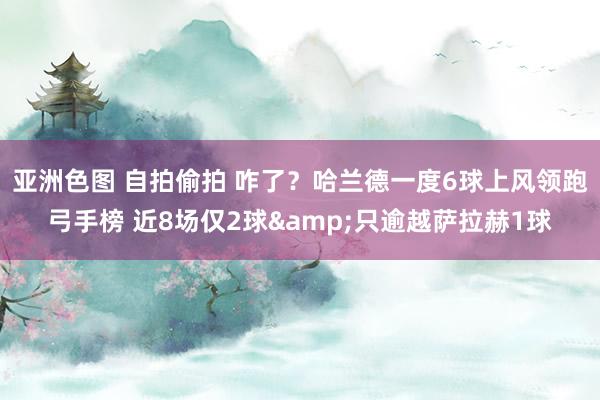 亚洲色图 自拍偷拍 咋了？哈兰德一度6球上风领跑弓手榜 近8场仅2球&只逾越萨拉赫1球