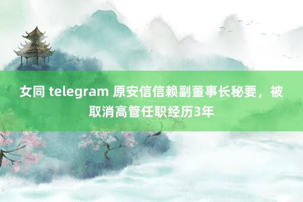 女同 telegram 原安信信赖副董事长秘要，被取消高管任职经历3年