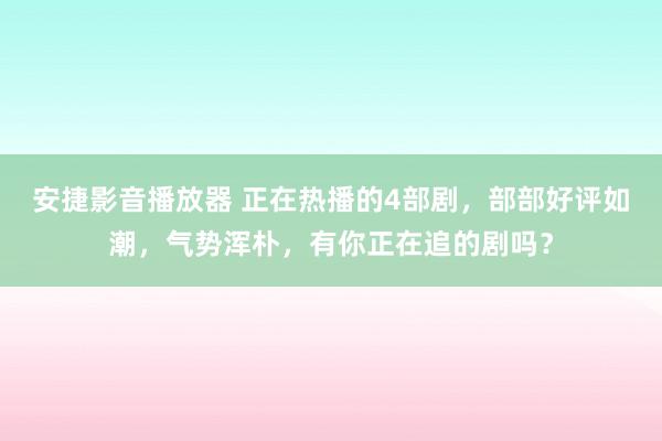 安捷影音播放器 正在热播的4部剧，部部好评如潮，气势浑朴，有你正在追的剧吗？