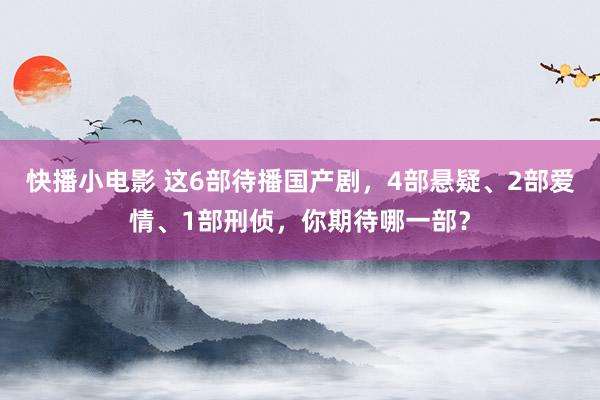 快播小电影 这6部待播国产剧，4部悬疑、2部爱情、1部刑侦，你期待哪一部？