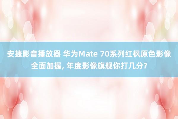 安捷影音播放器 华为Mate 70系列红枫原色影像全面加握， 年度影像旗舰你打几分?