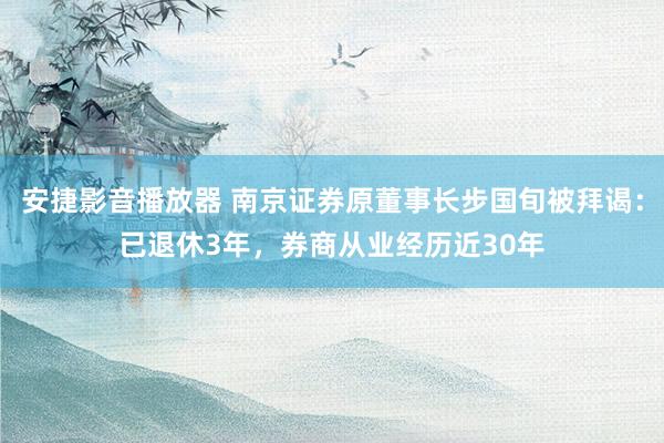 安捷影音播放器 南京证券原董事长步国旬被拜谒：已退休3年，券商从业经历近30年