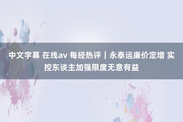 中文字幕 在线av 每经热评︱永泰运廉价定增 实控东谈主加强限度无意有益