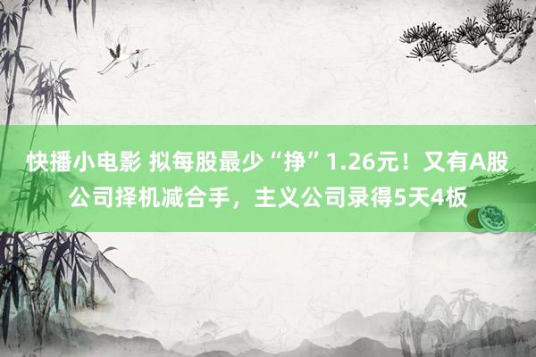 快播小电影 拟每股最少“挣”1.26元！又有A股公司择机减合手，主义公司录得5天4板