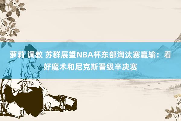 萝莉 调教 苏群展望NBA杯东部淘汰赛赢输：看好魔术和尼克斯晋级半决赛