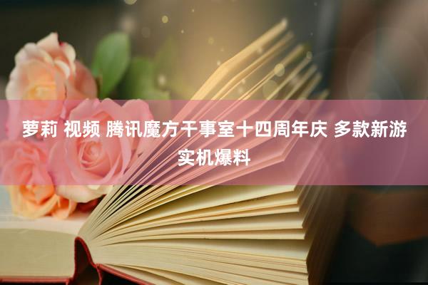 萝莉 视频 腾讯魔方干事室十四周年庆 多款新游实机爆料