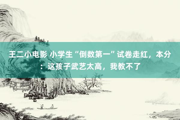 王二小电影 小学生“倒数第一”试卷走红，本分：这孩子武艺太高，我教不了