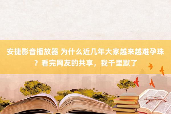 安捷影音播放器 为什么近几年大家越来越难孕珠？看完网友的共享，我千里默了