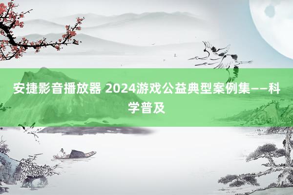 安捷影音播放器 2024游戏公益典型案例集——科学普及