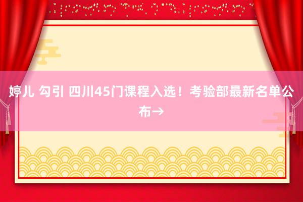 婷儿 勾引 四川45门课程入选！考验部最新名单公布→