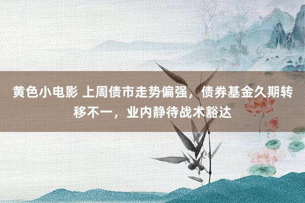 黄色小电影 上周债市走势偏强，债券基金久期转移不一，业内静待战术豁达