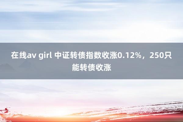 在线av girl 中证转债指数收涨0.12%，250只能转债收涨