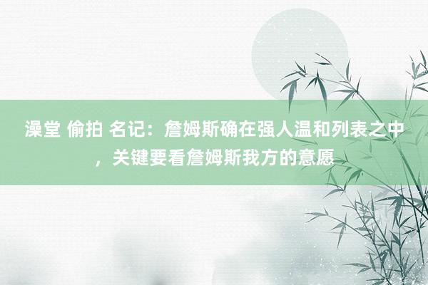 澡堂 偷拍 名记：詹姆斯确在强人温和列表之中，关键要看詹姆斯我方的意愿