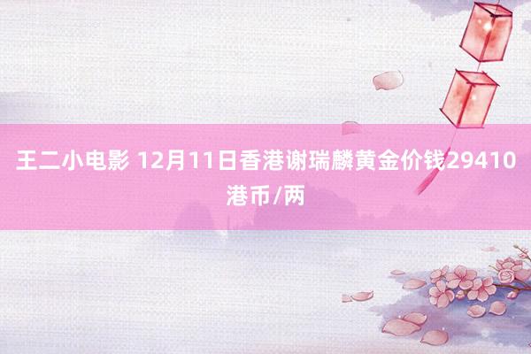 王二小电影 12月11日香港谢瑞麟黄金价钱29410港币/两