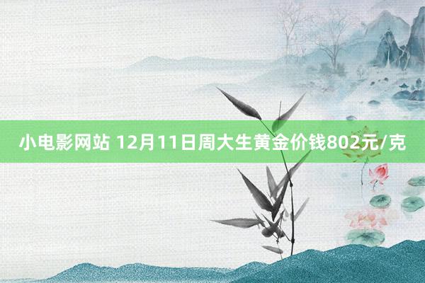 小电影网站 12月11日周大生黄金价钱802元/克