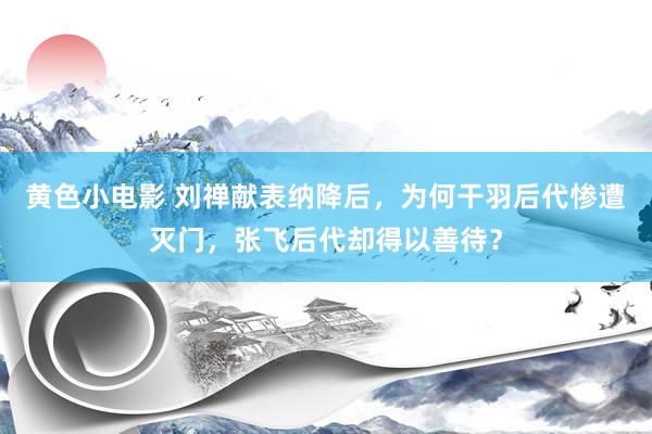 黄色小电影 刘禅献表纳降后，为何干羽后代惨遭灭门，张飞后代却得以善待？