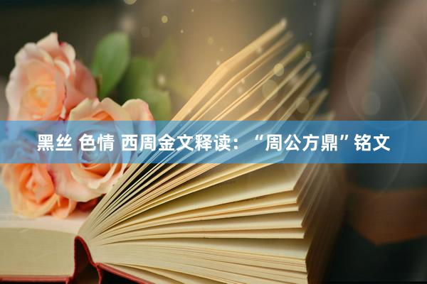 黑丝 色情 西周金文释读：“周公方鼎”铭文