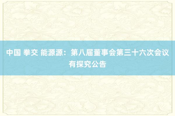 中国 拳交 能源源：第八届董事会第三十六次会议有探究公告