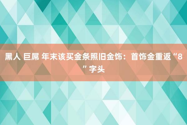 黑人 巨屌 年末该买金条照旧金饰：首饰金重返“8”字头