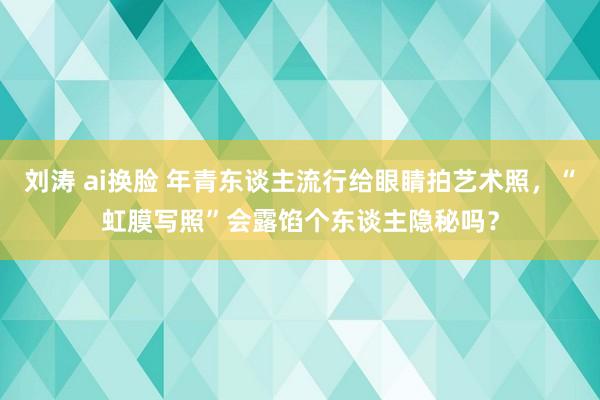 刘涛 ai换脸 年青东谈主流行给眼睛拍艺术照，“虹膜写照”会露馅个东谈主隐秘吗？