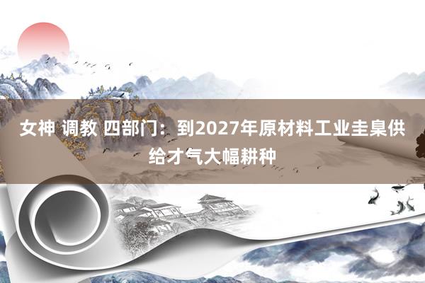 女神 调教 四部门：到2027年原材料工业圭臬供给才气大幅耕种