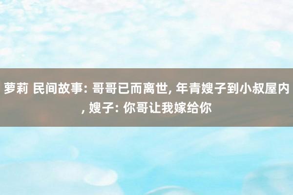 萝莉 民间故事: 哥哥已而离世， 年青嫂子到小叔屋内， 嫂子: 你哥让我嫁给你