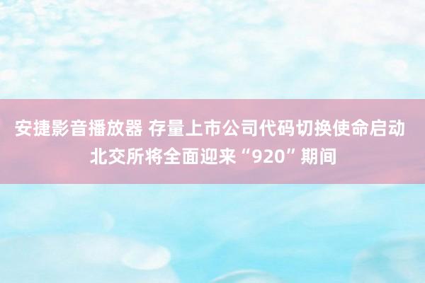 安捷影音播放器 存量上市公司代码切换使命启动 北交所将全面迎来“920”期间