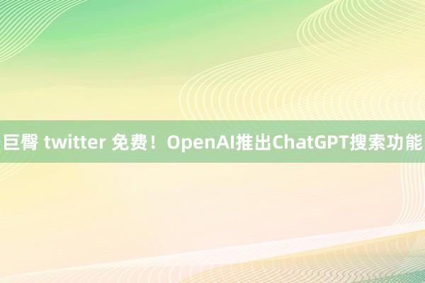 巨臀 twitter 免费！OpenAI推出ChatGPT搜索功能