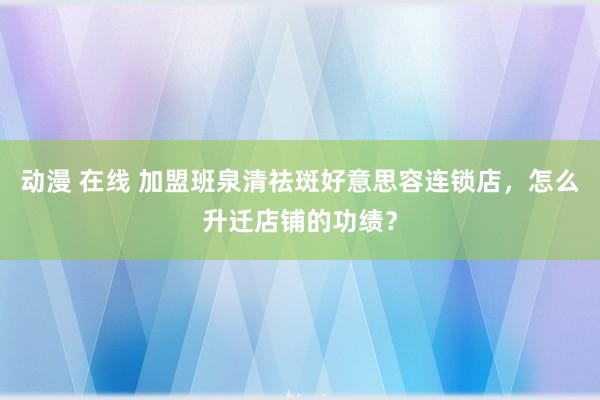 动漫 在线 加盟班泉清祛斑好意思容连锁店，怎么升迁店铺的功绩？