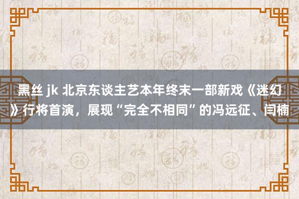 黑丝 jk 北京东谈主艺本年终末一部新戏《迷幻》行将首演，展现“完全不相同”的冯远征、闫楠