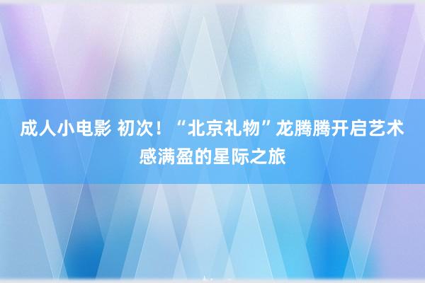 成人小电影 初次！“北京礼物”龙腾腾开启艺术感满盈的星际之旅