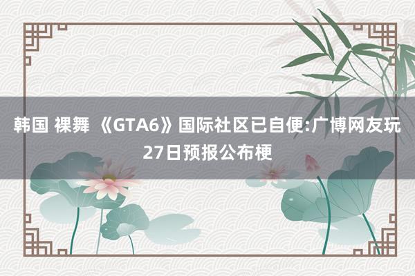 韩国 裸舞 《GTA6》国际社区已自便:广博网友玩27日预报公布梗