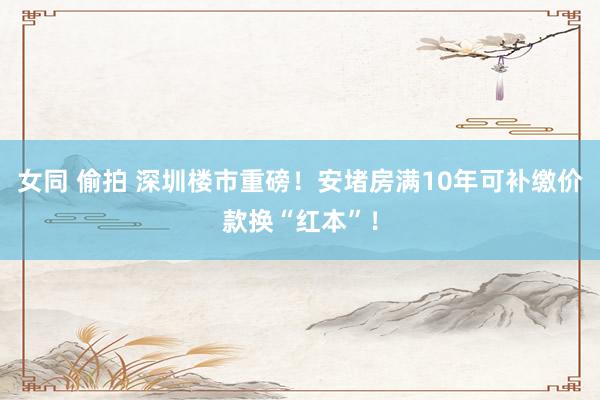 女同 偷拍 深圳楼市重磅！安堵房满10年可补缴价款换“红本”！