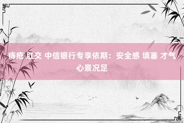 痔疮 肛交 中信银行专享依期：安全感 填塞 才气心景况足