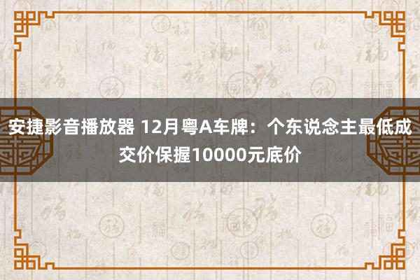 安捷影音播放器 12月粤A车牌：个东说念主最低成交价保握10000元底价