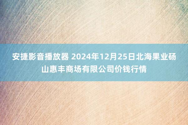 安捷影音播放器 2024年12月25日北海果业砀山惠丰商场有限公司价钱行情