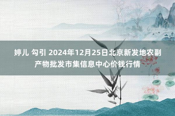 婷儿 勾引 2024年12月25日北京新发地农副产物批发市集信息中心价钱行情