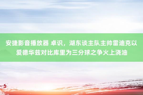 安捷影音播放器 卓识，湖东谈主队主帅雷迪克以爱德华兹对比库里为三分球之争火上浇油