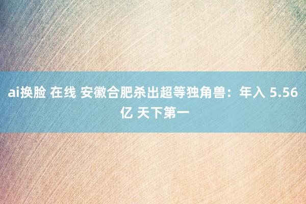 ai换脸 在线 安徽合肥杀出超等独角兽：年入 5.56 亿 天下第一