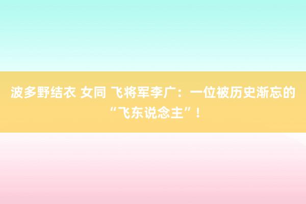 波多野结衣 女同 飞将军李广：一位被历史渐忘的“飞东说念主”！