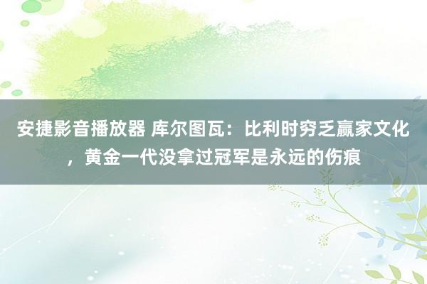 安捷影音播放器 库尔图瓦：比利时穷乏赢家文化，黄金一代没拿过冠军是永远的伤痕