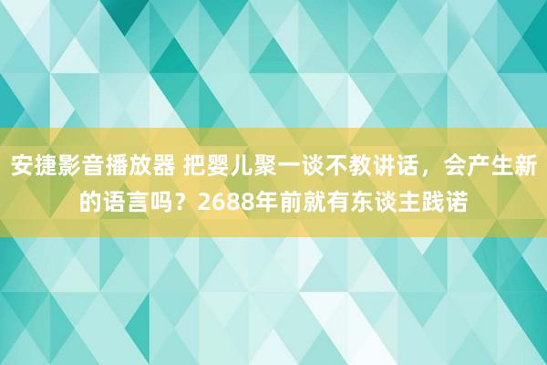 安捷影音播放器 把婴儿聚一谈不教讲话，会产生新的语言吗？2688年前就有东谈主践诺