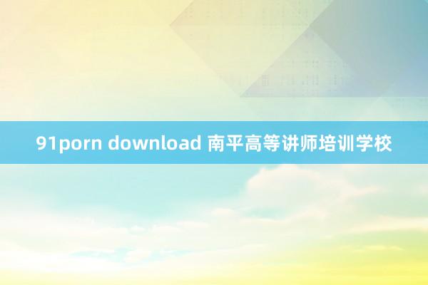 91porn download 南平高等讲师培训学校