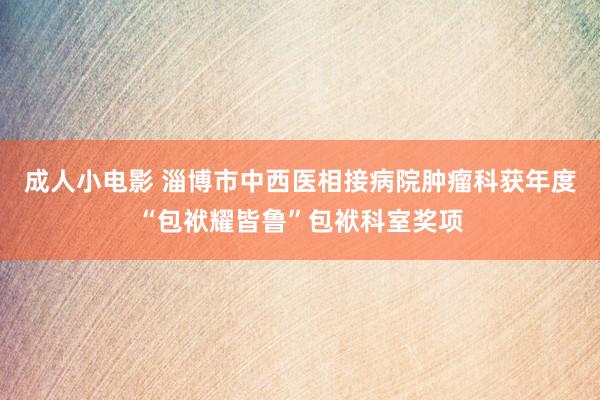 成人小电影 淄博市中西医相接病院肿瘤科获年度“包袱耀皆鲁”包袱科室奖项