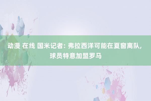 动漫 在线 国米记者: 弗拉西洋可能在夏窗离队， 球员特意加盟罗马