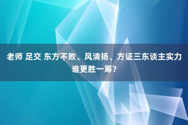 老师 足交 东方不败、风清扬、方证三东谈主实力谁更胜一筹？