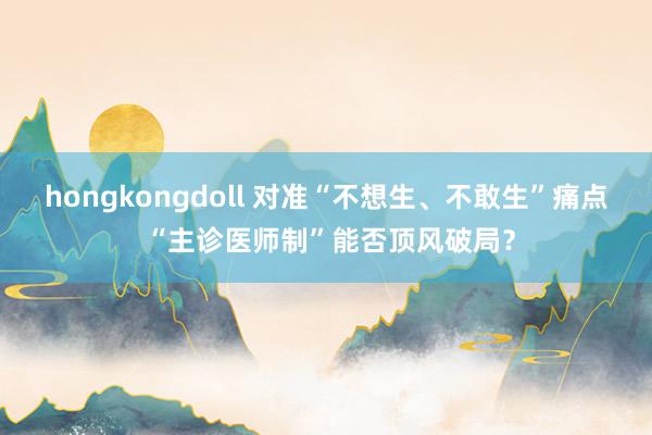 hongkongdoll 对准“不想生、不敢生”痛点 “主诊医师制”能否顶风破局？