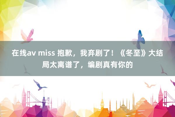 在线av miss 抱歉，我弃剧了！《冬至》大结局太离谱了，编剧真有你的