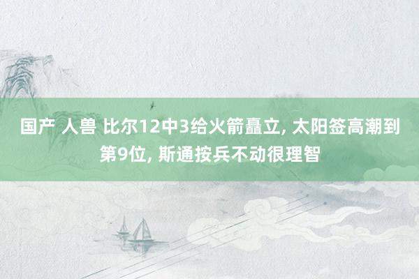 国产 人兽 比尔12中3给火箭矗立， 太阳签高潮到第9位， 斯通按兵不动很理智